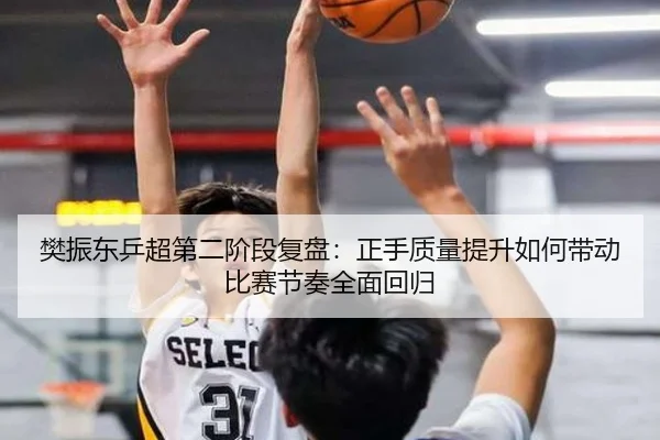樊振东乒超第二阶段复盘：正手质量提升如何带动比赛节奏全面回归